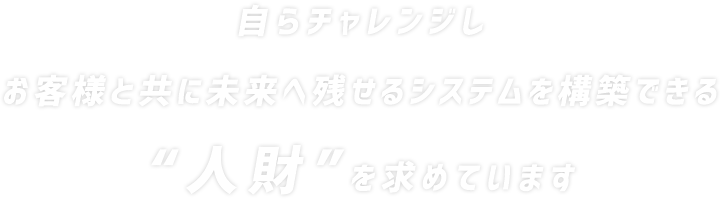 自らチャレンジし お客様と共に未来へ残せるシステムを構築できる人財を求めています